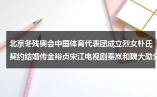 北京冬残奥会中国体育代表团成立烈女朴氏契约结婚传金裕贞宋江电视剧秦岚和魏大勋分手了吗