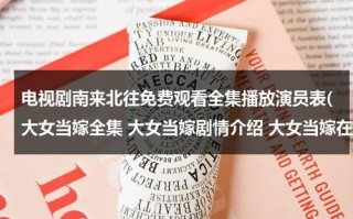 电视剧南来北往免费观看全集播放演员表(大女当嫁全集 大女当嫁剧情介绍 大女当嫁在线观看 大女当嫁演员表)（南来北往全文阅读高满堂）