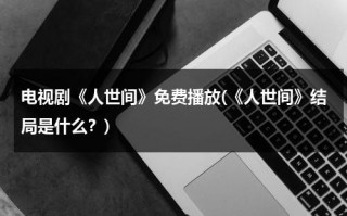 电视剧《人世间》免费播放(《人世间》结局是什么？)（连续剧人世间免费观看）