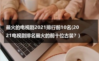最火的电视剧2021排行前10名(2021电视剧排名最火的前十位古装？)（2021最火电视剧排行榜前十名古装剧）