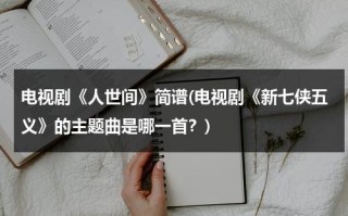 电视剧《人世间》简谱(电视剧《新七侠五义》的主题曲是哪一首？)（人世间的歌）