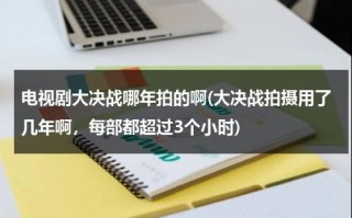 电视剧大决战哪年拍的啊(大决战拍摄用了几年啊，每部都超过3个小时)（大决战电视剧50集在线观看 傅作义检阅）