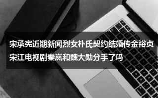 宋承宪近期新闻烈女朴氏契约结婚传金裕贞宋江电视剧秦岚和魏大勋分手了吗