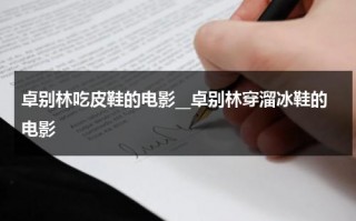 卓别林吃皮鞋的电影__卓别林穿溜冰鞋的电影（卓别林的皮鞋叫什么）