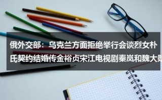俄外交部：乌克兰方面拒绝举行会谈烈女朴氏契约结婚传金裕贞宋江电视剧秦岚和魏大勋分手了吗
