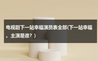 电视剧下一站幸福演员表全部(下一站幸福。主演是谁？)（电视剧下一站幸福2020演员表全部）