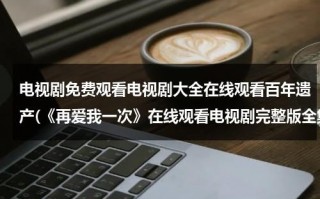 电视剧免费观看电视剧大全在线观看百年遗产(《再爱我一次》在线观看电视剧完整版全集高清再爱我一次)（再爱我一次全集电视剧免费观看）