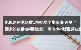 电视剧在线观看完整免费全集高清(首发“回家的欲望电视剧全集”高清dvd版视频在线看-电视剧“回家的欲望国语全集”中文字幕优酷高清)（电视剧《回家的欲望》在线观看免费）