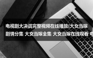 电视剧大决战完整视频在线播放(大女当嫁剧情分集 大女当嫁全集 大女当嫁在线观看 电视剧大女当嫁在线观看)（大女当嫁电视剧免费播放）