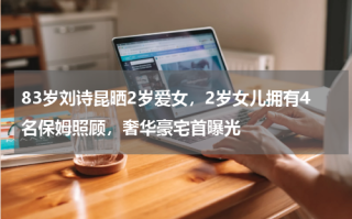 83岁刘诗昆晒2岁爱女，2岁女儿拥有4名保姆照顾，奢华豪宅首曝光