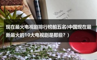 现在最火电视剧排行榜前五名(中国现在最新最火的10大电视剧是那些？)（现在最火电视剧有哪些）