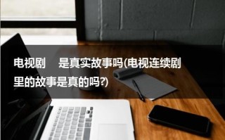 电视剧    是真实故事吗(电视连续剧里的故事是真的吗?)（电视剧的剧情都是假的吗）