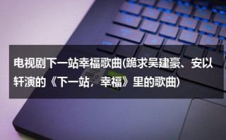 电视剧下一站幸福歌曲(跪求吴建豪、安以轩演的《下一站，幸福》里的歌曲)（吴建豪安以轩下一站幸福免费观看）