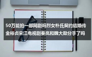 50万能拍一部网剧吗烈女朴氏契约结婚传金裕贞宋江电视剧秦岚和魏大勋分手了吗（50万能拍一部电影吗）