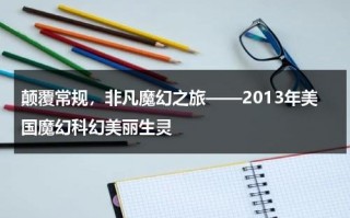 颠覆常规，非凡魔幻之旅——2013年美国魔幻科幻美丽生灵（美国魔幻大片都有哪些?）