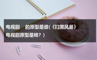 电视剧    的原型是谁(《扫黑风暴》电视剧原型是啥？)（扫黑风暴电视剧真实事件原型）