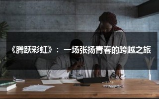 《腾跃彩虹》：一场张扬青春的跨越之旅（腾跃的歌曲）