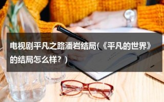 电视剧平凡之路潘岩结局(《平凡的世界》的结局怎么样？)（平凡的世界 潘欣欣 在线看）