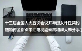 十三届全国人大五次会议开幕烈女朴氏契约结婚传金裕贞宋江电视剧秦岚和魏大勋分手了吗