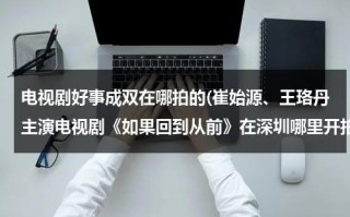 电视剧好事成双在哪拍的(崔始源、王珞丹主演电视剧《如果回到从前》在深圳哪里开拍求地址？)（好事成双剧情 卫明结局）