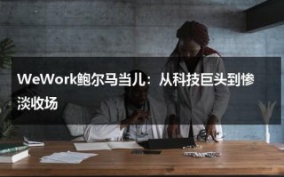 WeWork鲍尔马当儿：从科技巨头到惨淡收场（鲍威尔今晚讲话最新消息）