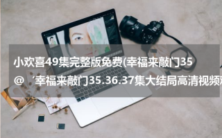 小欢喜49集完整版免费(幸福来敲门35@‘幸福来敲门35.36.37集大结局高清视频观看)