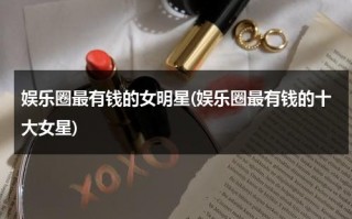 娱乐圈最有钱的女明星(娱乐圈最有钱的十大女星)（娱乐圈谁比较有钱）