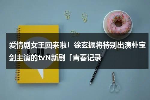 爱情剧女王回来啦！徐玄振将特别出演朴宝剑主演的tvN新剧「青春记录（徐玄振好友）-第1张图片-九妖电影