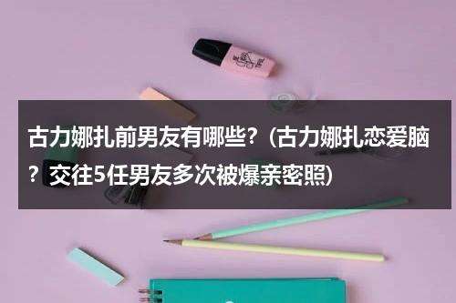 古力娜扎前男友有哪些？(古力娜扎恋爱脑？交往5任男友多次被爆亲密照)（古力娜扎 前男友 合照高清）-第1张图片-九妖电影
