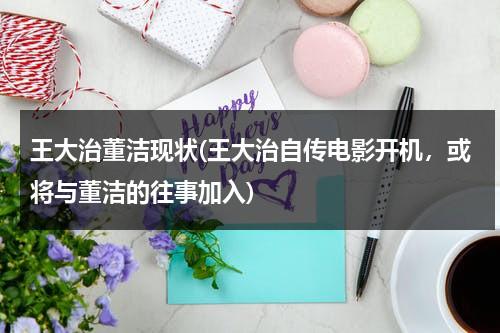 王大治董洁现状(王大治自传电影开机，或将与董洁的往事加入)（电影演员王大治和董洁的关系）-第1张图片-九妖电影