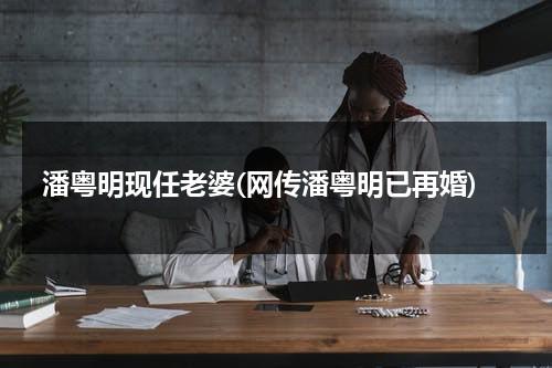 潘粤明现任老婆(网传潘粤明已再婚)（潘粤明现在妻子）-第1张图片-九妖电影