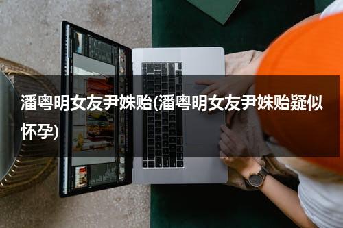 潘粤明女友尹姝贻(潘粤明女友尹姝贻疑似怀孕)（潘粤明的现女友是哪位）-第1张图片-九妖电影