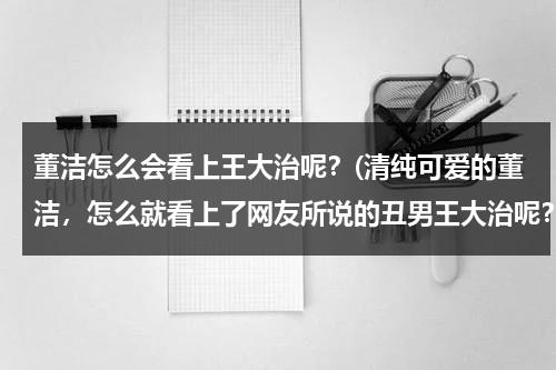 董洁怎么会看上王大治呢？(清纯可爱的董洁，怎么就看上了网友所说的丑男王大治呢？)（董洁为什么找王大治）-第1张图片-九妖电影