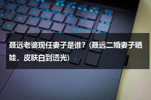 聂远老婆现任妻子是谁？(聂远二婚妻子晒娃，皮肤白到透光)（聂远现任老婆多大年龄）-第1张图片-九妖电影