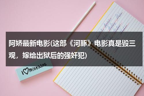 阿娇最新电影(这部《河豚》电影真是毁三观，嫁给出狱后的强奸犯)（河豚电影真相是什么）-第1张图片-九妖电影