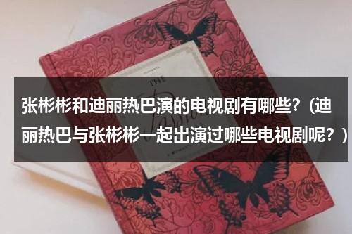 张彬彬和迪丽热巴演的电视剧有哪些？(迪丽热巴与张彬彬一起出演过哪些电视剧呢？)（张彬彬与迪丽热巴的电视剧）-第1张图片-九妖电影