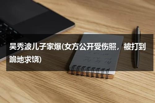 吴秀波儿子家爆(女方公开受伤照，被打到跪地求饶)（吴秀波那个女的怎么样了）-第1张图片-九妖电影