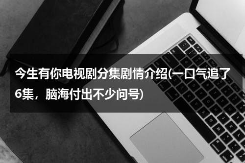 今生有你电视剧分集剧情介绍(一口气追了6集，脑海付出不少问号)（今生有你演员表全部多少集）-第1张图片-九妖电影