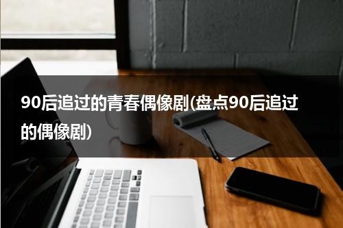 90后追过的青春偶像剧(盘点90后追过的偶像剧)（90后追过的偶像剧大全有哪些）-第1张图片-九妖电影