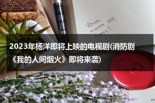 2023年杨洋即将上映的电视剧(消防剧《我的人间烟火》即将来袭)（杨洋2021年播出的新剧）-第1张图片-九妖电影