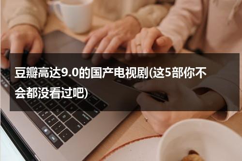 豆瓣高达9.0的国产电视剧(这5部你不会都没看过吧)（豆瓣评分9.7以上电视剧）-第1张图片-九妖电影