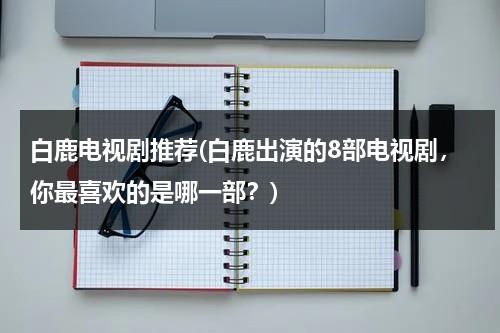 白鹿电视剧推荐(白鹿出演的8部电视剧，你最喜欢的是哪一部？)（蔡徐坤亲吻白鹿是哪一期）-第1张图片-九妖电影