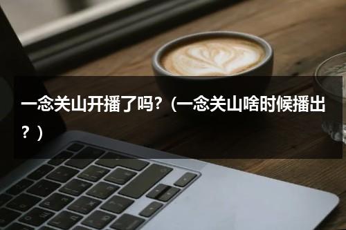 一念关山开播了吗？(一念关山啥时候播出？)（一念山河什么意思）-第1张图片-九妖电影