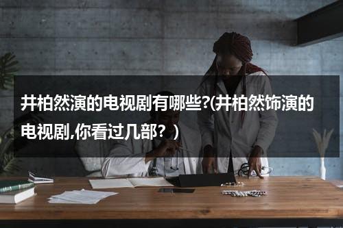 井柏然演的电视剧有哪些?(井柏然饰演的电视剧,你看过几部？)（井柏然 演过电视剧吗）-第1张图片-九妖电影