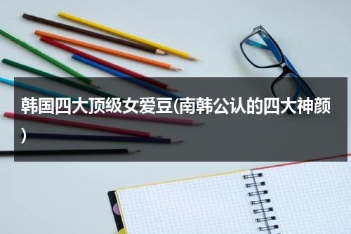 韩国四大顶级女爱豆(南韩公认的四大神颜)（韩国四大女爱豆人气）-第1张图片-九妖电影