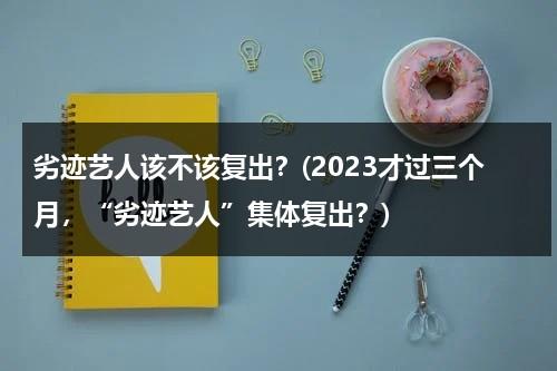 劣迹艺人该不该复出？(2023才过三个月，“劣迹艺人”集体复出？)（劣迹艺人复出新规）-第1张图片-九妖电影