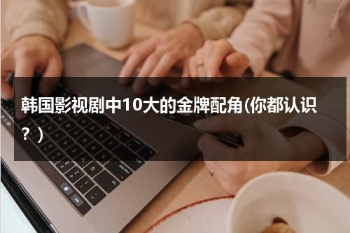 韩国影视剧中10大的金牌配角(你都认识？)（韩国配角演员）-第1张图片-九妖电影