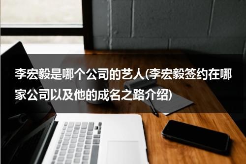 李宏毅是哪个公司的艺人(李宏毅签约在哪家公司以及他的成名之路介绍)（李宏毅有签约公司吗）-第1张图片-九妖电影