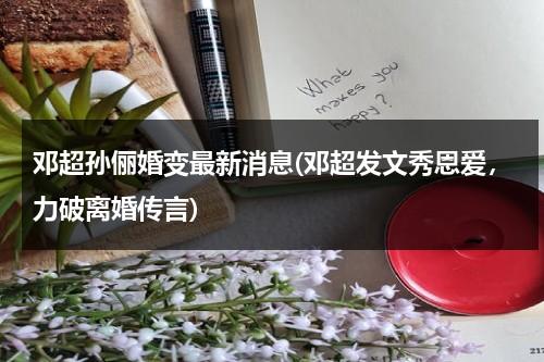 邓超孙俪婚变最新消息(邓超发文秀恩爱，力破离婚传言)（邓超和孙俪的婚纱照图片大全）-第1张图片-九妖电影