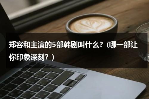 郑容和主演的5部韩剧叫什么？(哪一部让你印象深刻？)（郑容和黑历）-第1张图片-九妖电影